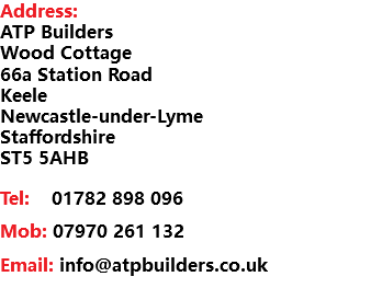 Address: ATP Builders Wood Cottage 66a Station Road Keele Newcastle-under-Lyme Staffordshire ST5 5AHB Tel: 01782 898 096 Mob: 07970 261 132 Email: info@atpbuilders.co.uk 